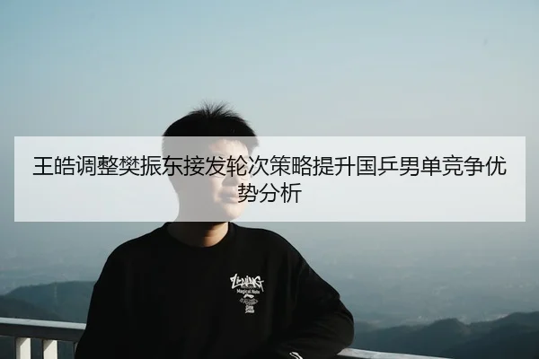 王皓调整樊振东接发轮次策略提升国乒男单竞争优势分析