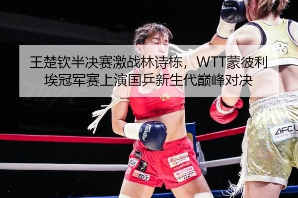 王楚钦半决赛激战林诗栋，WTT蒙彼利埃冠军赛上演国乒新生代巅峰对决