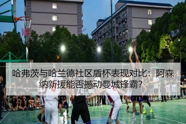 哈弗茨与哈兰德社区盾杯表现对比：阿森纳新援能否撼动曼城锋霸？