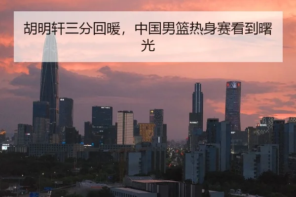 胡明轩三分回暖，中国男篮热身赛看到曙光