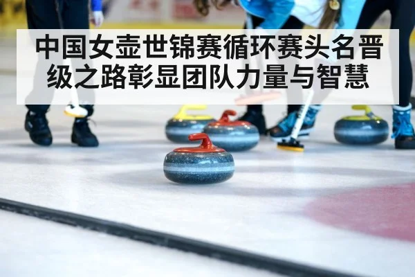 中国女壶世锦赛循环赛头名晋级之路彰显团队力量与智慧
