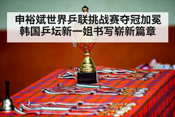 申裕斌世界乒联挑战赛夺冠加冕韩国乒坛新一姐书写崭新篇章