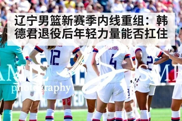 辽宁男篮新赛季内线重组：韩德君退役后年轻力量能否扛住